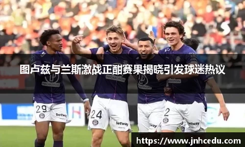 图卢兹与兰斯激战正酣赛果揭晓引发球迷热议